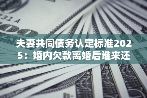 北京夫妻共同债务认定标准2025：婚内欠款离婚后谁来还？